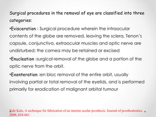 Surgical procedures in the removal of eye are classified into three
categories:
•Evisceration : Surgical procedure wherein the intraocular
contents of the globe are removed, leaving the sclera, Tenon’s
capsule, conjunctiva, extraocular muscles and optic nerve are
undisturbed; the cornea may be retained or excised
•Enucleation :surgical removal of the globe and a portion of the
optic nerve from the orbit.
•Exenteration :en bloc removal of the entire orbit, usually
involving partial or total removal of the eyelids, and is performed
primarily for eradication of malignant orbital tumour
Eidz Kale, A technique for fabrication of an interim ocular prosthesis. Journal of prosthodontics.
2008, 654-661
 
