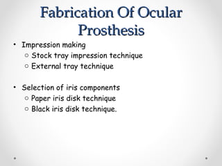 Fabrication Of Ocular
Fabrication Of Ocular
Prosthesis
Prosthesis
• Impression making
o Stock tray impression technique
o External tray technique
• Selection of iris components
o Paper iris disk technique
o Black iris disk technique.
 