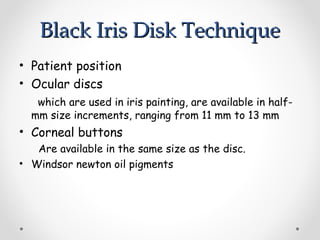 Black Iris Disk Technique
Black Iris Disk Technique
• Patient position
• Ocular discs
which are used in iris painting, are available in half-
mm size increments, ranging from 11 mm to 13 mm
• Corneal buttons
Are available in the same size as the disc.
• Windsor newton oil pigments
 