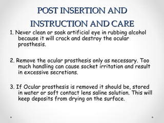 POST INSERTION AND
POST INSERTION AND
INSTRUCTION AND CARE
INSTRUCTION AND CARE
1. Never clean or soak artificial eye in rubbing alcohol
because it will crack and destroy the ocular
prosthesis.
2. Remove the ocular prosthesis only as necessary. Too
much handling can cause socket irritation and result
in excessive secretions.
3. If Ocular prosthesis is removed it should be, stored
in water or soft contact lens saline solution. This will
keep deposits from drying on the surface.
 