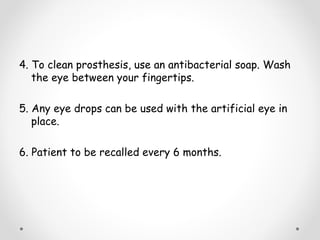 4. To clean prosthesis, use an antibacterial soap. Wash
the eye between your fingertips.
5. Any eye drops can be used with the artificial eye in
place.
6. Patient to be recalled every 6 months.
 