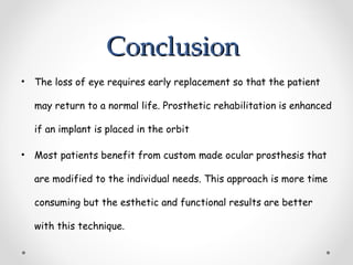 Conclusion
Conclusion
• The loss of eye requires early replacement so that the patient
may return to a normal life. Prosthetic rehabilitation is enhanced
if an implant is placed in the orbit
• Most patients benefit from custom made ocular prosthesis that
are modified to the individual needs. This approach is more time
consuming but the esthetic and functional results are better
with this technique.
 