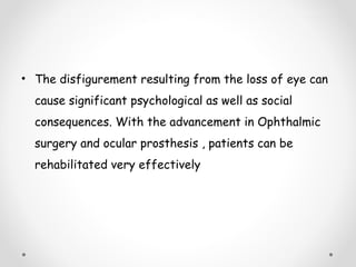 • The disfigurement resulting from the loss of eye can
cause significant psychological as well as social
consequences. With the advancement in Ophthalmic
surgery and ocular prosthesis , patients can be
rehabilitated very effectively
 