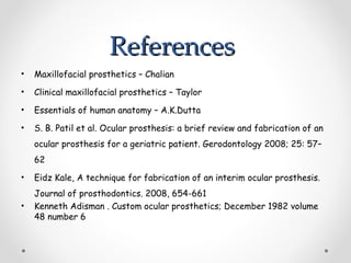 References
References
• Maxillofacial prosthetics – Chalian
• Clinical maxillofacial prosthetics – Taylor
• Essentials of human anatomy – A.K.Dutta
• S. B. Patil et al. Ocular prosthesis: a brief review and fabrication of an
ocular prosthesis for a geriatric patient. Gerodontology 2008; 25: 57–
62
• Eidz Kale, A technique for fabrication of an interim ocular prosthesis.
Journal of prosthodontics. 2008, 654-661
• Kenneth Adisman . Custom ocular prosthetics; December 1982 volume
48 number 6
 