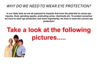 WHY DO WE NEEDTO WEAR EYE PROTECTION?
In our daily task we are all exposed to hazards that have the potential to cause eye
injuries. Dust, grinding sparks, protruding wires, chemicals etc. To protect ourselves
we have to wear eye protection and more importantly, we have to wear the correct eye
protection!
Take a look at the following
pictures.....
 