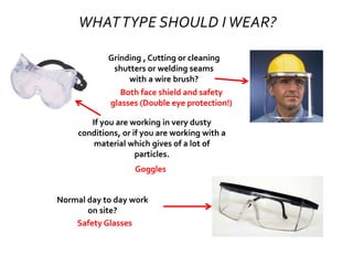 WHATTYPE SHOULD I WEAR?
Grinding , Cutting or cleaning
shutters or welding seams
with a wire brush?
If you are working in very dusty
conditions, or if you are working with a
material which gives of a lot of
particles.
Normal day to day work
on site?
Both face shield and safety
glasses (Double eye protection!)
Goggles
Safety Glasses
 