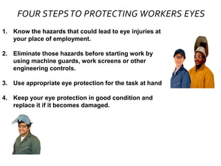 FOUR STEPSTO PROTECTING WORKERS EYES
1. Know the hazards that could lead to eye injuries at
your place of employment.
2. Eliminate those hazards before starting work by
using machine guards, work screens or other
engineering controls.
3. Use appropriate eye protection for the task at hand
4. Keep your eye protection in good condition and
replace it if it becomes damaged.
 