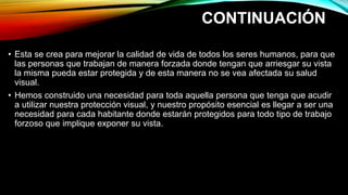 CONTINUACIÓN
• Esta se crea para mejorar la calidad de vida de todos los seres humanos, para que
las personas que trabajan de manera forzada donde tengan que arriesgar su vista
la misma pueda estar protegida y de esta manera no se vea afectada su salud
visual.
• Hemos construido una necesidad para toda aquella persona que tenga que acudir
a utilizar nuestra protección visual, y nuestro propósito esencial es llegar a ser una
necesidad para cada habitante donde estarán protegidos para todo tipo de trabajo
forzoso que implique exponer su vista.
 