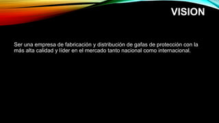 VISION
Ser una empresa de fabricación y distribución de gafas de protección con la
más alta calidad y líder en el mercado tanto nacional como internacional.
 