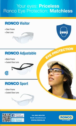 Your eyes: Priceless
Ronco Eye Protection: Matchless
RONCO Visitor
• Clear

Frame

• Clear

Lens

RONCO Adjustable
• Black

Frame

• Coated

Clear Lens

®

RONCO Sport
• Silver

Frame

• Coated

Clear Lens

Tel: (905) 660-6700
Email: ronco@ronco.ca

www.ronco.ca

CTION
OTE
PR
YE
E

 