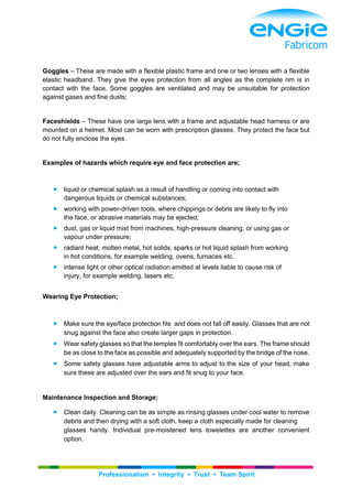 Professionalism ▪ Integrity ▪ Trust ▪ Team Spirit
Goggles – These are made with a flexible plastic frame and one or two lenses with a flexible
elastic headband. They give the eyes protection from all angles as the complete rim is in
contact with the face. Some goggles are ventilated and may be unsuitable for protection
against gases and fine dusts;
Faceshields – These have one large lens with a frame and adjustable head harness or are
mounted on a helmet. Most can be worn with prescription glasses. They protect the face but
do not fully enclose the eyes.
Examples of hazards which require eye and face protection are;
 liquid or chemical splash as a result of handling or coming into contact with
dangerous liquids or chemical substances;
 working with power-driven tools, where chippings or debris are likely to fly into
the face, or abrasive materials may be ejected;
 dust, gas or liquid mist from machines, high-pressure cleaning, or using gas or
vapour under pressure;
 radiant heat, molten metal, hot solids, sparks or hot liquid splash from working
in hot conditions, for example welding, ovens, furnaces etc.
 intense light or other optical radiation emitted at levels liable to cause risk of
injury, for example welding, lasers etc.
Wearing Eye Protection;
 Make sure the eye/face protection fits and does not fall off easily. Glasses that are not
snug against the face also create larger gaps in protection.
 Wear safety glasses so that the temples fit comfortably over the ears. The frame should
be as close to the face as possible and adequately supported by the bridge of the nose.
 Some safety glasses have adjustable arms to adjust to the size of your head, make
sure these are adjusted over the ears and fit snug to your face.
Maintenance Inspection and Storage;
 Clean daily. Cleaning can be as simple as rinsing glasses under cool water to remove
debris and then drying with a soft cloth. keep a cloth especially made for cleaning
glasses handy. Individual pre-moistened lens towelettes are another convenient
option.
 