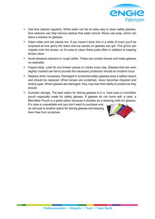 Professionalism ▪ Integrity ▪ Trust ▪ Team Spirit
 Use lens cleaner regularly. While water can be an easy way to clean safety glasses,
lens cleaners can help remove residue that water cannot. Never use soap, which can
leave a residue on glasses.
 Clean sides and ear pieces too. If you haven’t done this in a while (if ever) you’ll be
surprised at how grimy the sides and ear pieces on glasses can get. This grime can
migrate onto the lenses, so it’s wise to clean these parts often in addition to keeping
lenses clean.
 Avoid abrasive cleaners or rough cloths. These can scratch lenses and make glasses
un-wearable.
 Inspect daily. Look for any broken pieces or cracks every day. Glasses that are even
slightly cracked can fail to provide the necessary protection should an incident occur.
 Replace when necessary. Damaged or scratched safety glasses pose a safety hazard
and should be replaced. When lenses are scratched, vision becomes impaired and
strains eyes. When glasses are damaged, they may lose their ability to protect as they
should.
 Consider storage. The best option for storing glasses is in a hard case or microfiber
pouch especially made for safety glasses. If glasses do not come with a case, a
Microfiber Pouch is a great option because it doubles as a cleaning cloth for glasses.
If a case is unavailable and you don’t want to purchase one,
an old sock is another option for storing glasses and keeping
them free from scratches.
 