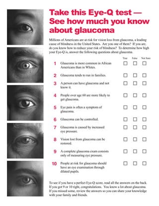 Take this Eye-Q test —
See how much you know
about glaucoma
Millions of Americans are at risk for vision loss from glaucoma, a leading
cause of blindness in the United States. Are you one of them? If you are,
do you know how to reduce your risk of blindness? To determine how high
your Eye-Q is, answer the following questions about glaucoma.
                                                        True   False   Not Sure

   1    Glaucoma is more common in African
        Americans than in Whites.

   2	   Glaucoma tends to run in families.

   3    A person can have glaucoma and not
        know it.

   4	   People over age 60 are more likely to
        get glaucoma.

   5	   Eye pain is often a symptom of
        glaucoma.

   6    Glaucoma can be controlled.

   7    Glaucoma is caused by increased
        eye pressure.

   8    Vision lost from glaucoma can be
        restored.

   9    A complete glaucoma exam consists
        only of measuring eye pressure.

 10	
  	     People at risk for glaucoma should
        have an eye examination through
        dilated pupils.


To see if you have a perfect Eye-Q score, read all the answers on the back.
If you got 9 or 10 right, congratulations. You know a lot about glaucoma.
If you missed some, review the answers so you can share your knowledge
with your family and friends.
 