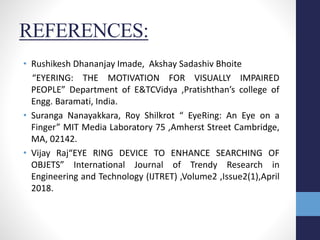 REFERENCES:
• Rushikesh Dhananjay Imade, Akshay Sadashiv Bhoite
“EYERING: THE MOTIVATION FOR VISUALLY IMPAIRED
PEOPLE” Department of E&TCVidya ,Pratishthan’s college of
Engg. Baramati, India.
• Suranga Nanayakkara, Roy Shilkrot “ EyeRing: An Eye on a
Finger” MIT Media Laboratory 75 ,Amherst Street Cambridge,
MA, 02142.
• Vijay Raj“EYE RING DEVICE TO ENHANCE SEARCHING OF
OBJETS” International Journal of Trendy Research in
Engineering and Technology (IJTRET) ,Volume2 ,Issue2(1),April
2018.
 