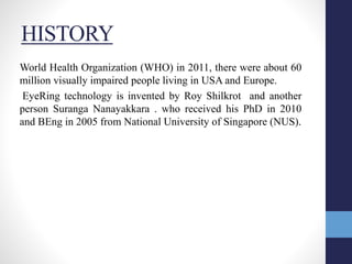 HISTORY
World Health Organization (WHO) in 2011, there were about 60
million visually impaired people living in USA and Europe.
EyeRing technology is invented by Roy Shilkrot and another
person Suranga Nanayakkara . who received his PhD in 2010
and BEng in 2005 from National University of Singapore (NUS).
 