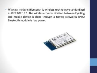 • Wireless module: Bluetooth is wireless technology standardized
as IEEE 802.15.1 .The wireless communication between EyeRing
and mobile device is done through a Roving Networks RN42
Bluetooth module is low power.
 