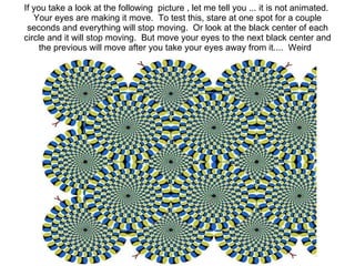 If you take a look at the following? picture , let me tell you ... it is not animated.? Your eyes are making it move.? To test this, stare at one spot for a couple seconds and everything will stop moving.? Or look at the black center of each circle and it will stop moving.? But move your eyes to the next black center and the previous will move after you take your eyes away from it....? Weird?  
