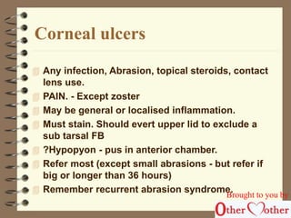 Corneal ulcers 
 Any infection, Abrasion, topical steroids, contact 
lens use. 
 PAIN. - Except zoster 
 May be general or localised inflammation. 
 Must stain. Should evert upper lid to exclude a 
sub tarsal FB 
 ?Hypopyon - pus in anterior chamber. 
 Refer most (except small abrasions - but refer if 
big or longer than 36 hours) 
 Remember recurrent abrasion syndrome. 
Brought to you by 
 