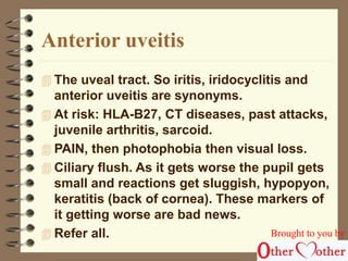 Anterior uveitis 
 The uveal tract. So iritis, iridocyclitis and 
anterior uveitis are synonyms. 
 At risk: HLA-B27, CT diseases, past attacks, 
juvenile arthritis, sarcoid. 
 PAIN, then photophobia then visual loss. 
 Ciliary flush. As it gets worse the pupil gets 
small and reactions get sluggish, hypopyon, 
keratitis (back of cornea). These markers of 
it getting worse are bad news. 
 Refer all. Brought to you by 
 