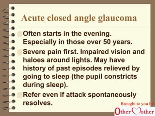 Acute closed angle glaucoma 
Often starts in the evening. 
Especially in those over 50 years. 
Severe pain first. Impaired vision and 
haloes around lights. May have 
history of past episodes relieved by 
going to sleep (the pupil constricts 
during sleep). 
Refer even if attack spontaneously 
resolves. Brought to you by 
 