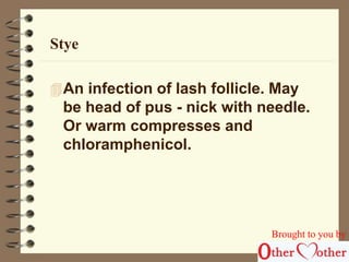 Stye 
An infection of lash follicle. May 
be head of pus - nick with needle. 
Or warm compresses and 
chloramphenicol. 
Brought to you by 
 