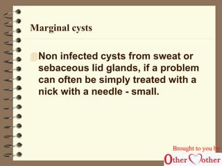 Marginal cysts 
Non infected cysts from sweat or 
sebaceous lid glands, if a problem 
can often be simply treated with a 
nick with a needle - small. 
Brought to you by 
 