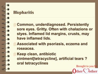 Blepharitis 
Common, underdiagnosed. Persistently 
sore eyes. Gritty. Often with chalazions or 
styes. Inflamed lid margins, crusts, may 
have inflamed lids. 
 Associated with psoriasis, eczema and 
roseacea. 
 Keep clean, antibiotic 
ointment[tetracycline], artificial tears ? 
oral tetracyclines 
Brought to you by 
 