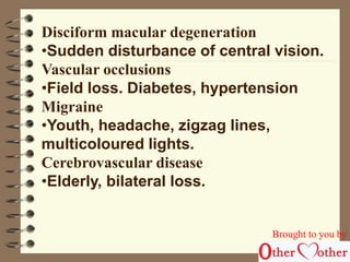 Disciform macular degeneration 
•Sudden disturbance of central vision. 
Vascular occlusions 
•Field loss. Diabetes, hypertension 
Migraine 
•Youth, headache, zigzag lines, 
multicoloured lights. 
Cerebrovascular disease 
•Elderly, bilateral loss. 
Brought to you by 
 