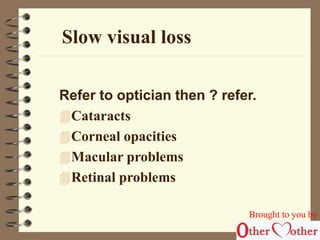 Slow visual loss 
Refer to optician then ? refer. 
Cataracts 
Corneal opacities 
Macular problems 
Retinal problems 
Brought to you by 
 