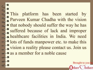 This platform has been started by 
Parveen Kumar Chadha with the vision 
that nobody should suffer the way he has 
suffered because of lack and improper 
healthcare facilities in India. We need 
lots of funds manpower etc. to make this 
vision a reality please contact us. Join us 
as a member for a noble cause. 
Brought to you by 
 