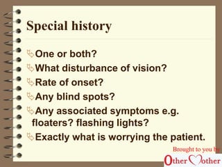 Special history 
One or both? 
What disturbance of vision? 
Rate of onset? 
Any blind spots? 
Any associated symptoms e.g. 
floaters? flashing lights? 
Exactly what is worrying the patient. 
Brought to you by 
 