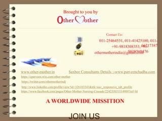 Contact Us:- 
011-25464531, 011-41425180, 011- 
+91-9818308353,+69612-17387 
Brought to you by 
othermotherindia@g9m8a1i8l.5c6o9m476 
www.other-mother.in 
Saxbee Consultants Details :-www.parveenchadha.com 
https://cparveen.wix.com/other-mother 
https://twitter.com/othermotherindi 
http://www.linkedin.com/profile/view?id=326103341&trk=nav_responsive_tab_profile 
https://www.facebook.com/pages/Other-Mother-Nursing-Crusade/224235031114989?ref=hl 
A WORLDWIDE MISSITION 
JOIN US 
