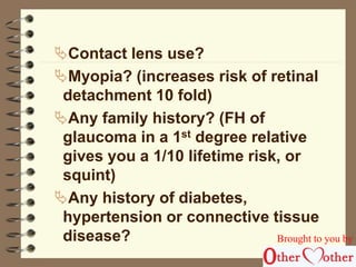 Contact lens use? 
Myopia? (increases risk of retinal 
detachment 10 fold) 
Any family history? (FH of 
glaucoma in a 1st degree relative 
gives you a 1/10 lifetime risk, or 
squint) 
Any history of diabetes, 
hypertension or connective tissue 
disease? Brought to you by 
 