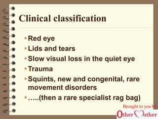 Clinical classification 
Red eye 
Lids and tears 
Slow visual loss in the quiet eye 
Trauma 
Squints, new and congenital, rare 
movement disorders 
 …..(then a rare specialist rag bag) 
Brought to you by 
 