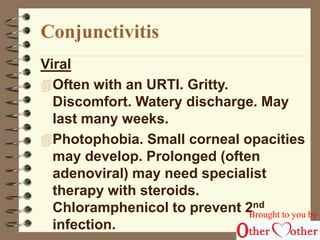 Conjunctivitis 
Viral 
Often with an URTI. Gritty. 
Discomfort. Watery discharge. May 
last many weeks. 
Photophobia. Small corneal opacities 
may develop. Prolonged (often 
adenoviral) may need specialist 
therapy with steroids. 
Chloramphenicol to prevent 2nd 
infection. 
Brought to you by 
 
