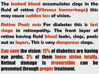 The leaked blood accumulates clogs in the
fluid of retina (Vitreous hemorrhage) this
may cause sudden loss of vision.
Retina Peals out: For diabetes this is last
stage in retinopathy. The front layer of
retina having fluid blood leaks, clogs, peals
out as layers. This is very dangerous stage.
Can save the vision: 12% of diabetics are having
eye probs. 3% of them loose vision totally.
Retinal damage is irreversible can be
prevented through proper treatment.
 