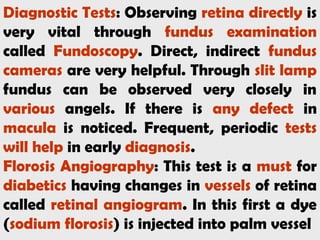 Diagnostic Tests: Observing retina directly is
very vital through fundus examination
called Fundoscopy. Direct, indirect fundus
cameras are very helpful. Through slit lamp
fundus can be observed very closely in
various angels. If there is any defect in
macula is noticed. Frequent, periodic tests
will help in early diagnosis.
Florosis Angiography: This test is a must for
diabetics having changes in vessels of retina
called retinal angiogram. In this first a dye
(sodium florosis) is injected into palm vessel
 