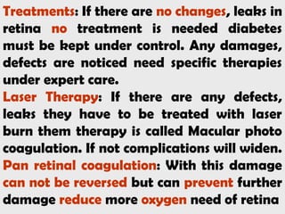 Treatments: If there are no changes, leaks in
retina no treatment is needed diabetes
must be kept under control. Any damages,
defects are noticed need specific therapies
under expert care.
Laser Therapy: If there are any defects,
leaks they have to be treated with laser
burn them therapy is called Macular photo
coagulation. If not complications will widen.
Pan retinal coagulation: With this damage
can not be reversed but can prevent further
damage reduce more oxygen need of retina
 