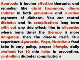 Ayurveda is having effective therapies and
remedies like akshi tarpanam, dhara
chikitsa in both preventive and curative
segments of diabetes. You can control
diabetes and its complications long term
with out any side effects like in allopathy
where some times the therapy is more
dangerous then the disease itself. Our
experience Ayurveda, Yoga, Nutritious food
take it easy policy, proper lifestyle, daily
workout for 30 min helps in preventing,
controlling diabetes complications
 