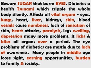 Beware SUGAR that burns EYES. Diabetes a
health Tsunami which cripple the whole
body silently. Affects all vital organs - eyes,
lungs, heart, liver, kidneys, skin, blood
vessels cause numbness, lack of sensation of
skin, heart attacks, paralysis, legs swelling,
depression many more problems. It licks &
bites all organs over a period. The eye
problems of diabetics are mostly due to lack
of awareness. Many people in middle age
loose sight, earning opportunities, burden
to family & society.
 
