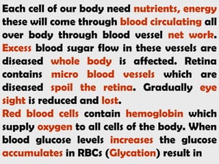 Each cell of our body need nutrients, energy
these will come through blood circulating all
over body through blood vessel net work.
Excess blood sugar flow in these vessels are
diseased whole body is affected. Retina
contains micro blood vessels which are
diseased spoil the retina. Gradually eye
sight is reduced and lost.
Red blood cells contain hemoglobin which
supply oxygen to all cells of the body. When
blood glucose levels increases the glucose
accumulates in RBCs (Glycation) result in
 