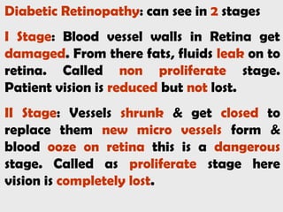 Diabetic Retinopathy: can see in 2 stages
I Stage: Blood vessel walls in Retina get
damaged. From there fats, fluids leak on to
retina. Called non proliferate stage.
Patient vision is reduced but not lost.
II Stage: Vessels shrunk & get closed to
replace them new micro vessels form &
blood ooze on retina this is a dangerous
stage. Called as proliferate stage here
vision is completely lost.
 