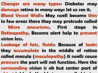 Changes are many types: Diabetes may
damage retina in many ways let us see it.
Blood Vessel Walls: May swell become thin
in few areas there they may protrude called
Micro aneurisms. First stage in
Retinopathy. Become alert help to prevent
vision loss.
Leakage of fats, fluids: Because of leaks
they accumulate in the middle of retina
called macula (maculopathy) it swells cause
pressure the part will not function. Here the
surrounding vision is ok but center part of
 