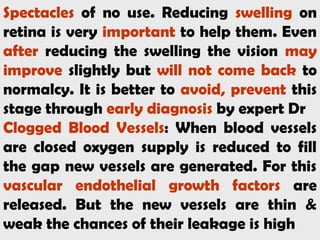 Spectacles of no use. Reducing swelling on
retina is very important to help them. Even
after reducing the swelling the vision may
improve slightly but will not come back to
normalcy. It is better to avoid, prevent this
stage through early diagnosis by expert Dr
Clogged Blood Vessels: When blood vessels
are closed oxygen supply is reduced to fill
the gap new vessels are generated. For this
vascular endothelial growth factors are
released. But the new vessels are thin &
weak the chances of their leakage is high
 