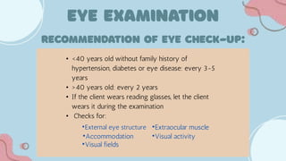 • <40 years old without family history of
hypertension, diabetes or eye disease: every 3-5
years
• >40 years old: every 2 years
• If the client wears reading glasses, let the client
wears it during the examination
• Checks for:
•External eye structure
•Accommodation
•Visual fields
•Extraocular muscle
•Visual activity
 