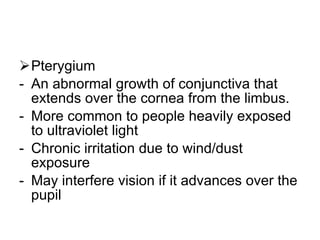 Pterygium  An abnormal growth of conjunctiva that extends over the cornea from the limbus. More common to people heavily exposed to ultraviolet light Chronic irritation due to wind/dust exposure May interfere vision if it advances over the pupil 