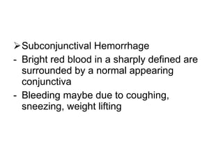 Subconjunctival Hemorrhage Bright red blood in a sharply defined are surrounded by a normal appearing conjunctiva Bleeding maybe due to coughing, sneezing, weight lifting 