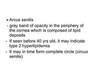 Arcus senilis - gray band of opacity in the periphery of the cornea which is composed of lipid deposits If seen before 40 yrs old, it may indicate type 2 hyperlipidemia It may in time form complete circle (circus senilis) 