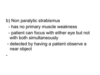 b) Non paralytic strabismus - has no primary muscle weakness - patient can focus with either eye but not with both simultaneously - detected by having a patient observe a near object - 
