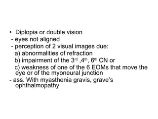 Diplopia or double vision - eyes not aligned - perception of 2 visual images due: a) abnormalities of refraction b) impairment of the 3 rd  ,4 th , 6 th  CN or  c) weakness of one of the 6 EOMs that move the eye or of the myoneural junction - ass. With myasthenia gravis, grave’s ophthalmopathy 